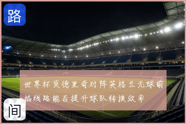 世界杯莫德里奇对阵英格兰无球前插线路能否提升球队转换效率