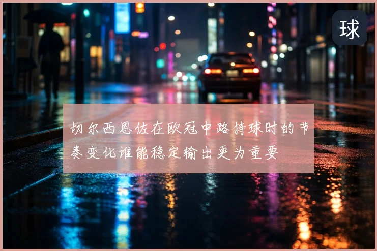 切尔西恩佐在欧冠中路持球时的节奏变化谁能稳定输出更为重要